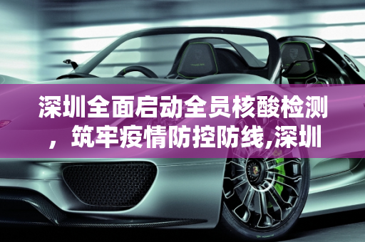深圳全面启动全员核酸检测，筑牢疫情防控防线,深圳开展全员核酸检测