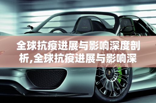 全球抗疫进展与影响深度剖析,全球抗疫进展与影响深度剖析
