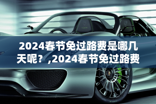2024春节免过路费是哪几天呢？,2024春节免过路费是哪几天呢