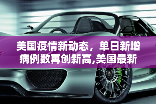 美国疫情新动态，单日新增病例数再创新高,美国最新疫情单日新增多少例
