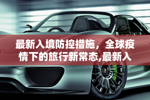 最新入境防控措施，全球疫情下的旅行新常态,最新入境防控措施