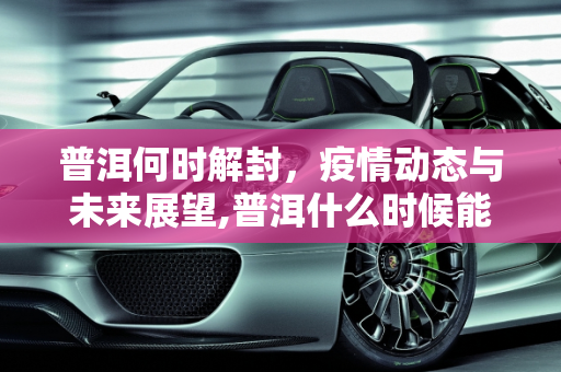 普洱何时解封，疫情动态与未来展望,普洱什么时候能解封