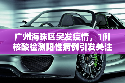 广州海珠区突发疫情，1例核酸检测阳性病例引发关注,广州海珠发现1例核酸阳性