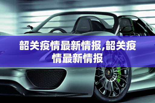 韶关疫情最新情报,韶关疫情最新情报