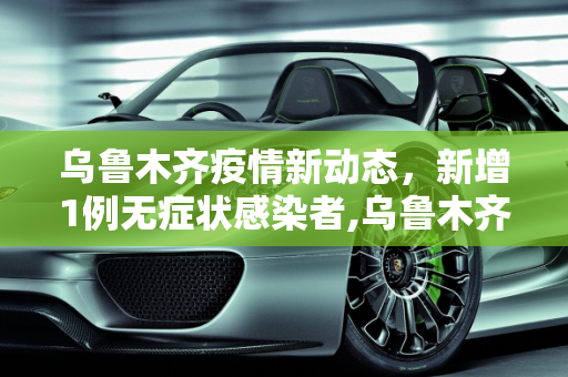 乌鲁木齐疫情新动态，新增1例无症状感染者,乌鲁木齐新增1例无症状者