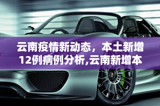 云南疫情新动态，本土新增12例病例分析,云南新增本土12例
