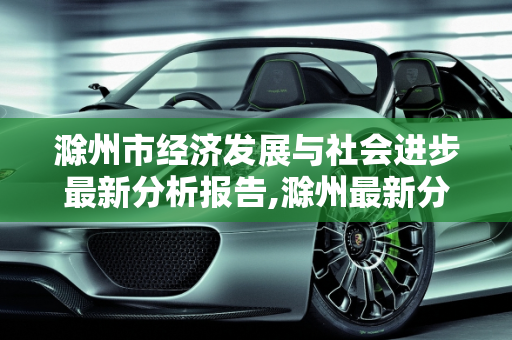 滁州市经济发展与社会进步最新分析报告,滁州最新分析报告