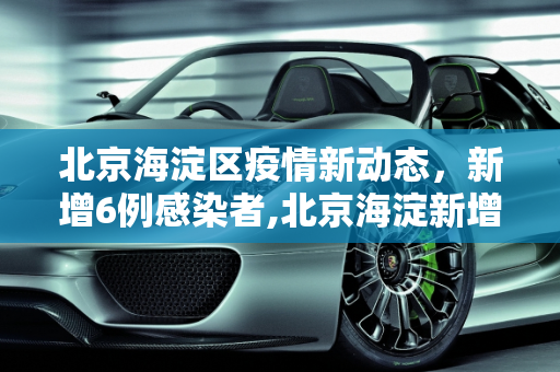 北京海淀区疫情新动态，新增6例感染者,北京海淀新增6例感染者