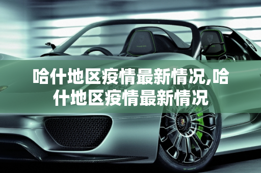 哈什地区疫情最新情况,哈什地区疫情最新情况