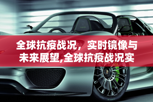 全球抗疫战况，实时镜像与未来展望,全球抗疫战况实时镜像