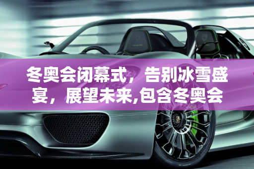 冬奥会闭幕式，告别冰雪盛宴，展望未来,包含冬奥会闭幕式时间是几点的词条