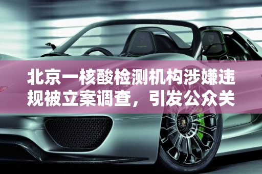北京一核酸检测机构涉嫌违规被立案调查，引发公众关注,北京一核酸检测机构被立案