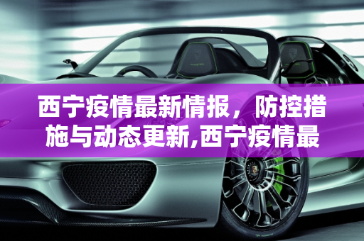 西宁疫情最新情报，防控措施与动态更新,西宁疫情最新情报