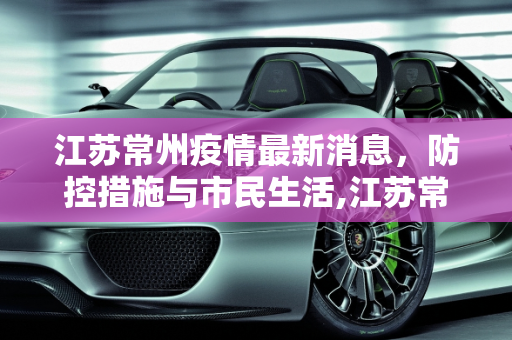 江苏常州疫情最新消息，防控措施与市民生活,江苏常州疫情最新消息