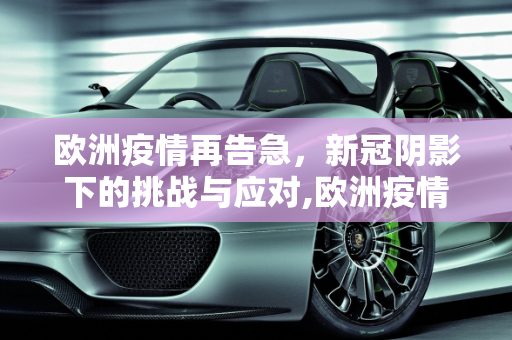 欧洲疫情再告急，新冠阴影下的挑战与应对,欧洲疫情再告急