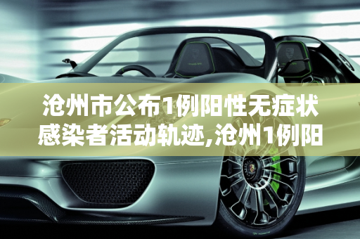 沧州市公布1例阳性无症状感染者活动轨迹,沧州1例阳性无症状轨迹公布