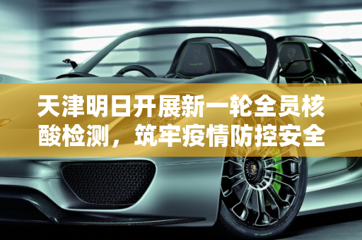 天津明日开展新一轮全员核酸检测，筑牢疫情防控安全网,天津明日开展新一轮全员核检