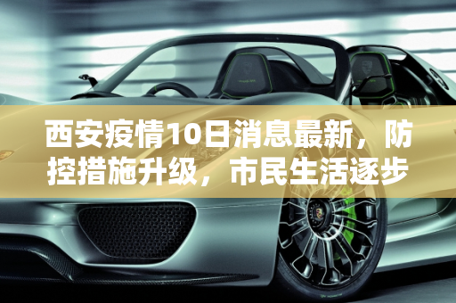 西安疫情10日消息最新，防控措施升级，市民生活逐步恢复,西安疫情10日消息最新