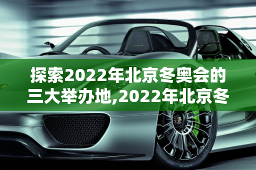 探索2022年北京冬奥会的三大举办地,2022年北京冬奥会地点是哪三个