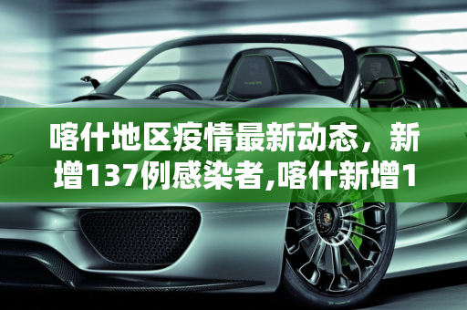 喀什地区疫情最新动态，新增137例感染者,喀什新增137例