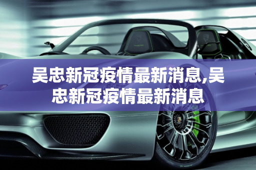 吴忠新冠疫情最新消息,吴忠新冠疫情最新消息