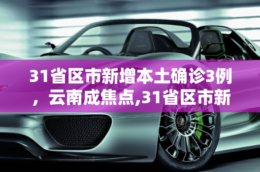 31省区市新增本土确诊3例，云南成焦点,31省区市新增本土确诊3例在云南