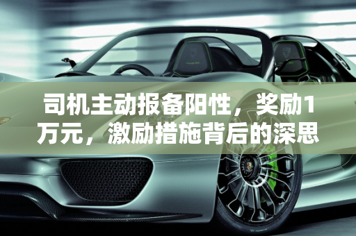司机主动报备阳性，奖励1万元，激励措施背后的深思,司机报备阳性奖励1万