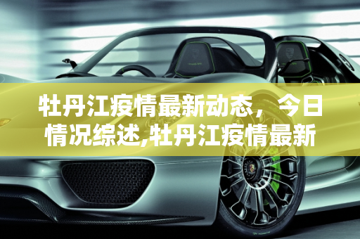 牡丹江疫情最新动态，今日情况综述,牡丹江疫情最新消息今天