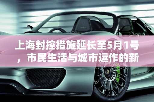 上海封控措施延长至5月1号，市民生活与城市运作的新常态,上海封到5月1号