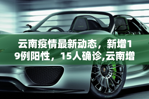 云南疫情最新动态，新增19例阳性，15人确诊,云南增19例阳性15人