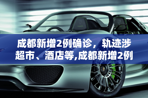成都新增2例确诊，轨迹涉超市、酒店等,成都新增2例确诊:轨迹涉超市、酒店等