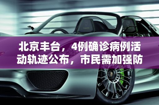 北京丰台，4例确诊病例活动轨迹公布，市民需加强防护,北京丰台公布4例确诊轨迹