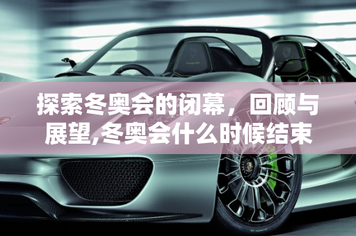 探索冬奥会的闭幕，回顾与展望,冬奥会什么时候结束