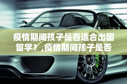 疫情期间孩子是否适合出国留学？,疫情期间孩子是否适合出国留学？