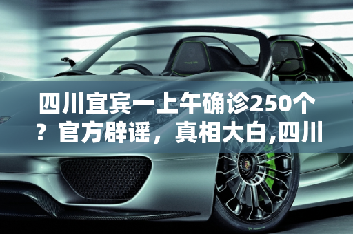 四川宜宾一上午确诊250个？官方辟谣，真相大白,四川宜宾一上午确诊250个？辟谣