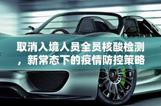 取消入境人员全员核酸检测，新常态下的疫情防控策略,取消入境人员全员核酸