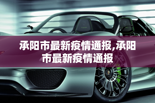 承阳市最新疫情通报,承阳市最新疫情通报