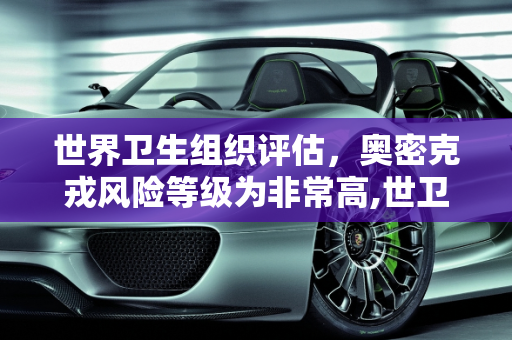 世界卫生组织评估，奥密克戎风险等级为非常高,世卫:奥密克戎风险等级为非常