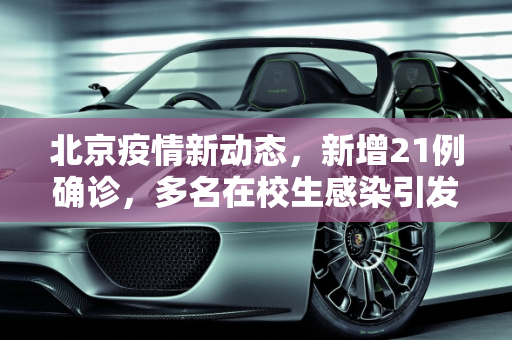 北京疫情新动态，新增21例确诊，多名在校生感染引发关注,北京新增21例含多名在校生