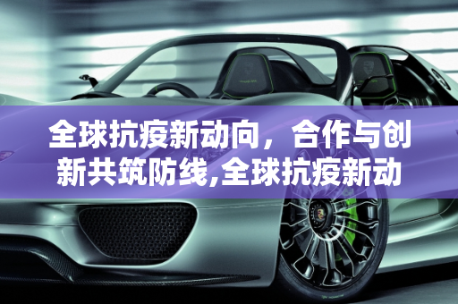 全球抗疫新动向，合作与创新共筑防线,全球抗疫新动向