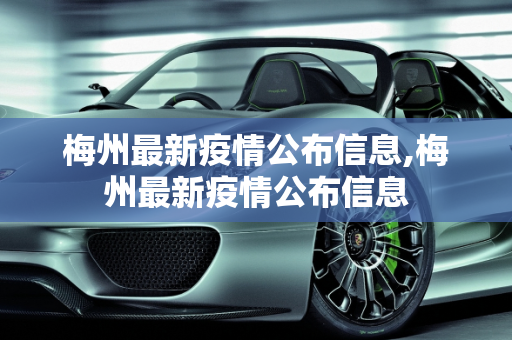 梅州最新疫情公布信息,梅州最新疫情公布信息