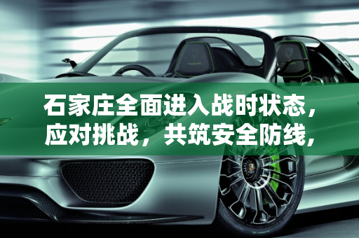 石家庄全面进入战时状态，应对挑战，共筑安全防线,石家庄进入战时状态