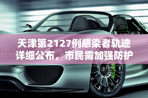 天津第2127例感染者轨迹详细公布，市民需加强防护,天津第2127例感染者轨迹公布