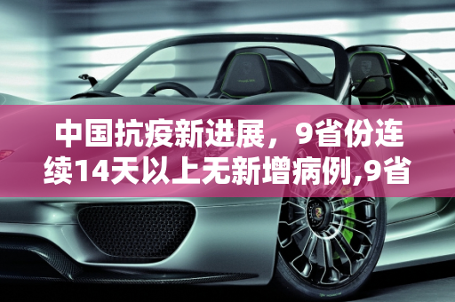 中国抗疫新进展，9省份连续14天以上无新增病例,9省份连续14天以上无新增