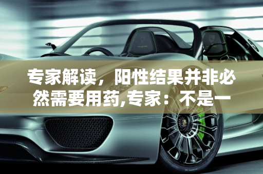 专家解读，阳性结果并非必然需要用药,专家：不是一阳性就要用药