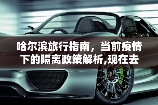 哈尔滨旅行指南，当前疫情下的隔离政策解析,现在去哈尔滨会被隔离吗