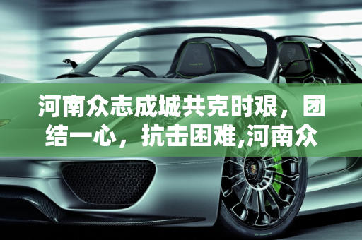 河南众志成城共克时艰，团结一心，抗击困难,河南众志成城共克时艰