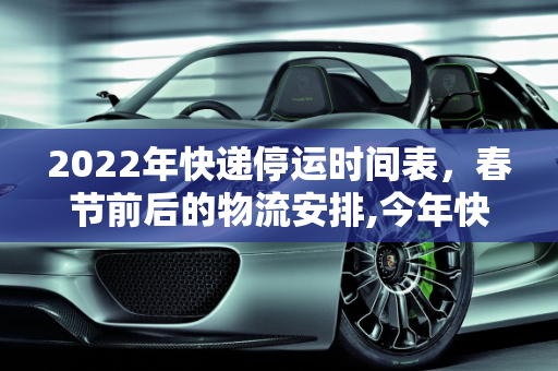2022年快递停运时间表，春节前后的物流安排,今年快递什么时候停运2022