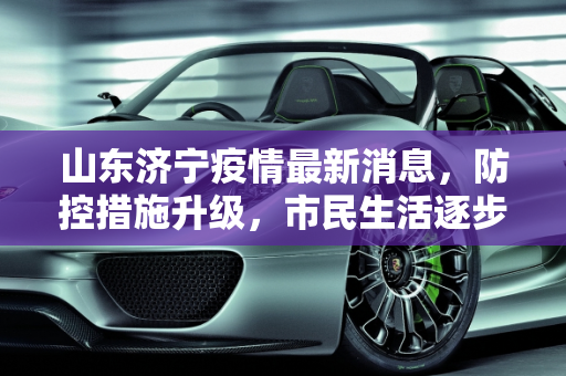 山东济宁疫情最新消息，防控措施升级，市民生活逐步恢复,山东济宁疫情最新消息今天
