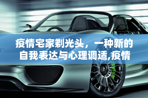 疫情宅家剃光头，一种新的自我表达与心理调适,疫情宅家剃光头